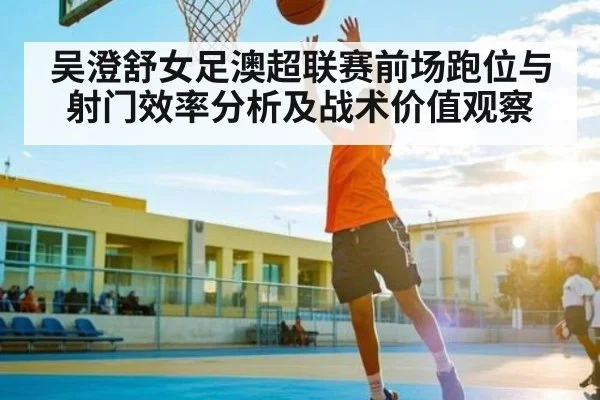 吴澄舒女足澳超联赛前场跑位与射门效率分析及战术价值观察（kaiyun）