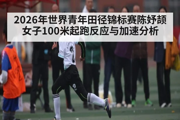 2026年世界青年田径锦标赛陈妤颉女子100米起跑反应与加速分析（kaiyun）