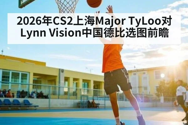2026年CS2上海Major TyLoo对Lynn Vision中国德比选图前瞻（kaiyun）