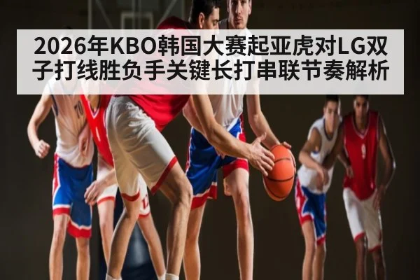 2026年KBO韩国大赛起亚虎对LG双子打线胜负手关键长打串联节奏解析（kaiyun）