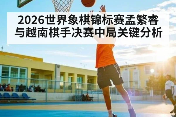2026世界象棋锦标赛孟繁睿与越南棋手决赛中局关键分析 - kaiyun