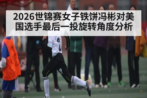 2026世锦赛女子铁饼冯彬对美国选手最后一投旋转角度分析（kaiyun）